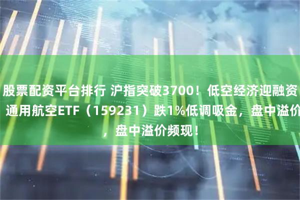 股票配资平台排行 沪指突破3700！低空经济迎融资高峰！通用航空ETF（159231）跌1%低调吸金，盘中溢价频现！