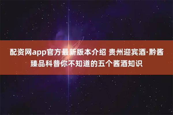 配资网app官方最新版本介绍 贵州迎宾酒·黔酱臻品科普你不知道的五个酱酒知识