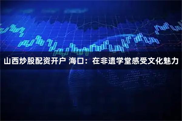 山西炒股配资开户 海口：在非遗学堂感受文化魅力