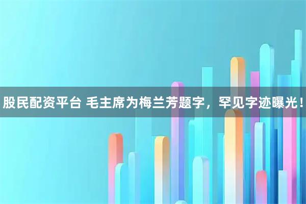 股民配资平台 毛主席为梅兰芳题字，罕见字迹曝光！