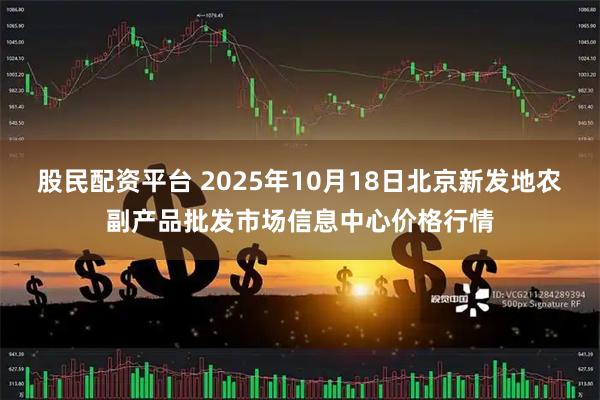 股民配资平台 2025年10月18日北京新发地农副产品批发市场信息中心价格行情