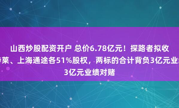 山西炒股配资开户 总价6.78亿元！探路者拟收购贝特莱、上海通途各51%股权，两标的合计背负3亿元业绩对赌