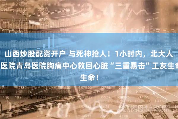 山西炒股配资开户 与死神抢人！1小时内，北大人民医院青岛医院胸痛中心救回心脏“三重暴击”工友生命！