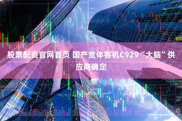 股票配资官网首页 国产宽体客机C929“大脑”供应商确定