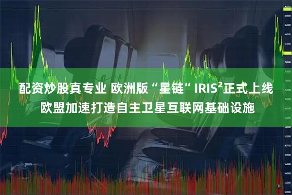 配资炒股真专业 欧洲版“星链”IRIS²正式上线 欧盟加速打造自主卫星互联网基础设施
