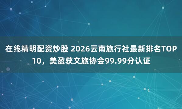 在线精明配资炒股 2026云南旅行社最新排名TOP10，美盈获文旅协会99.99分认证