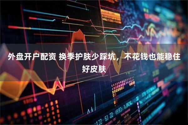 外盘开户配资 换季护肤少踩坑，不花钱也能稳住好皮肤
