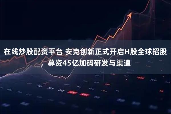 在线炒股配资平台 安克创新正式开启H股全球招股，募资45亿加码研发与渠道