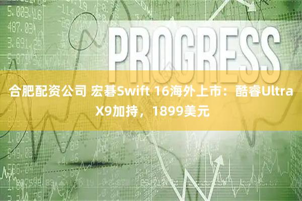 合肥配资公司 宏碁Swift 16海外上市：酷睿Ultra X9加持，1899美元