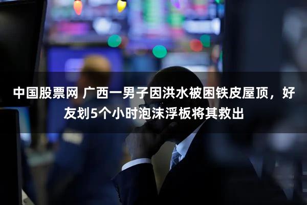 中国股票网 广西一男子因洪水被困铁皮屋顶，好友划5个小时泡沫浮板将其救出