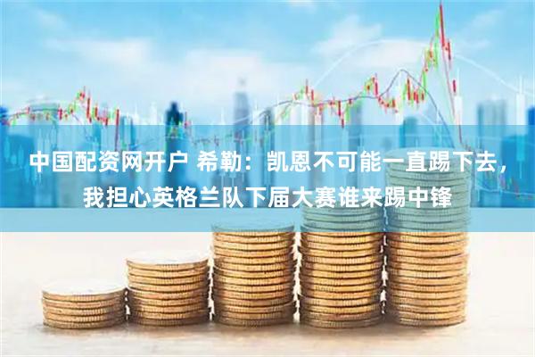 中国配资网开户 希勒：凯恩不可能一直踢下去，我担心英格兰队下届大赛谁来踢中锋