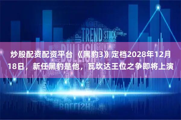 炒股配资配资平台 《黑豹3》定档2028年12月18日，新任黑豹是他，瓦坎达王位之争即将上演